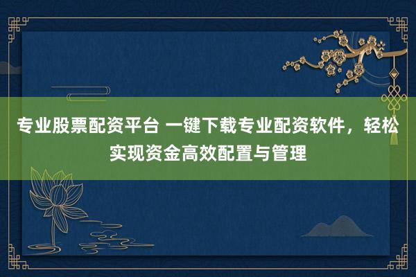 专业股票配资平台 一键下载专业配资软件，轻松实现资金高效配置与管理