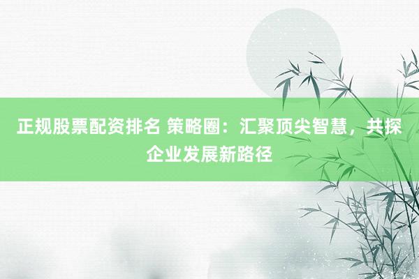 正规股票配资排名 策略圈：汇聚顶尖智慧，共探企业发展新路径