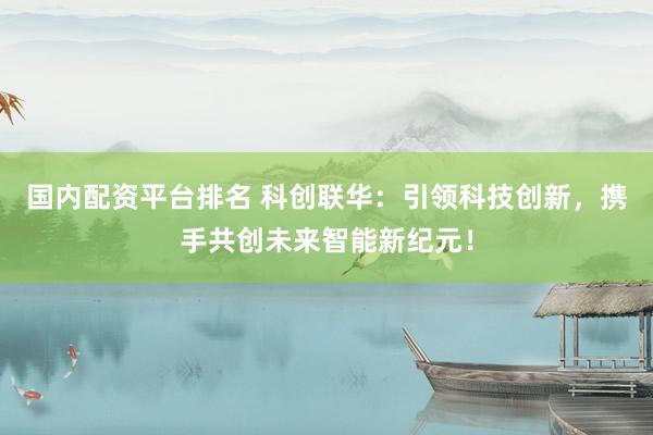 国内配资平台排名 科创联华：引领科技创新，携手共创未来智能新纪元！