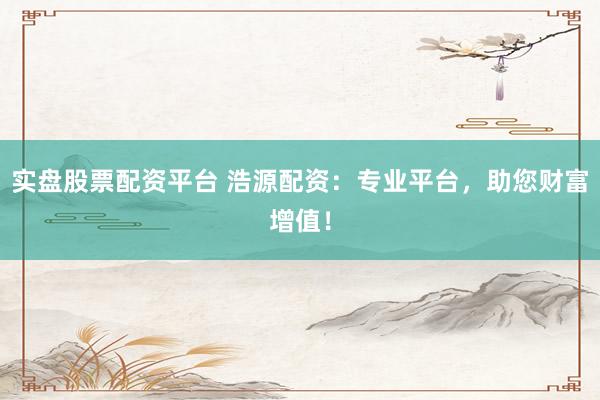 实盘股票配资平台 浩源配资：专业平台，助您财富增值！