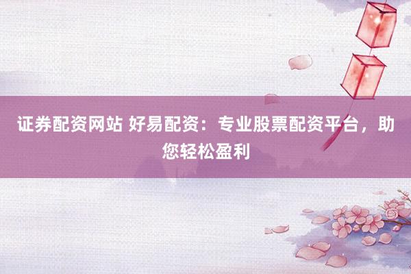 证券配资网站 好易配资：专业股票配资平台，助您轻松盈利