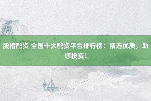 股指配资 全国十大配资平台排行榜：精选优质，助您投资！