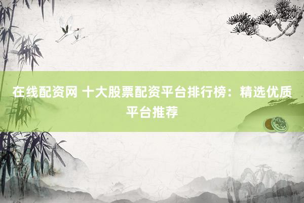在线配资网 十大股票配资平台排行榜：精选优质平台推荐
