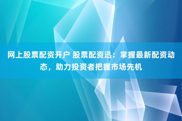 网上股票配资开户 股票配资迅：掌握最新配资动态，助力投资者把握市场先机