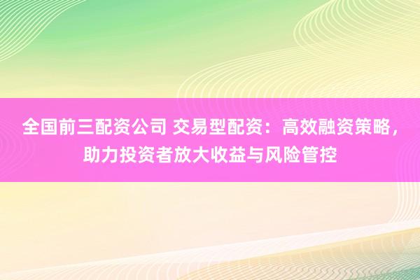 全国前三配资公司 交易型配资：高效融资策略，助力投资者放大收益与风险管控
