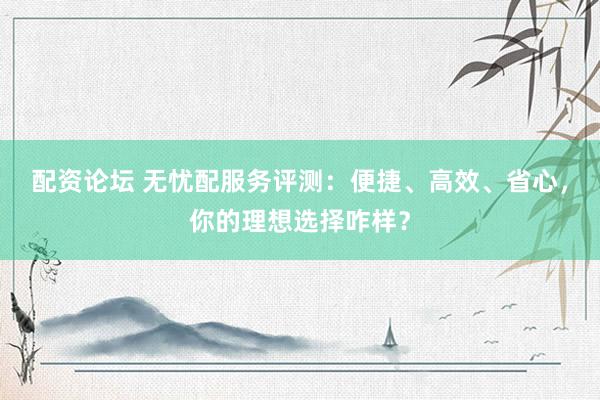 配资论坛 无忧配服务评测：便捷、高效、省心，你的理想选择咋样？