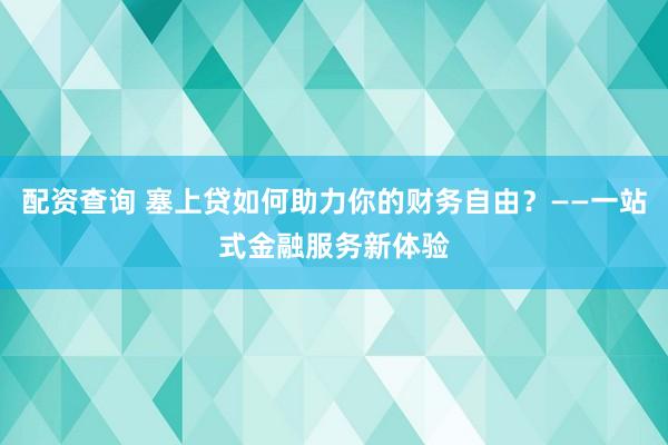 配资查询 塞上贷如何助力你的财务自由？——一站式金融服务新体验