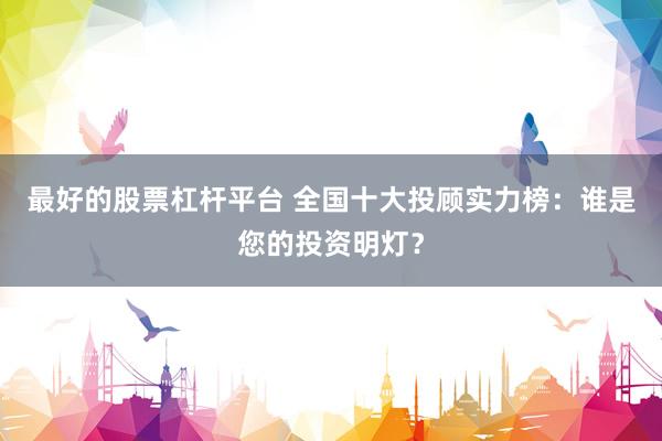 最好的股票杠杆平台 全国十大投顾实力榜：谁是您的投资明灯？