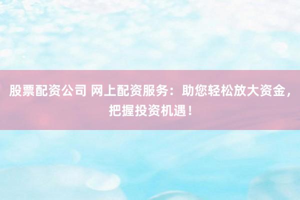 股票配资公司 网上配资服务：助您轻松放大资金，把握投资机遇！