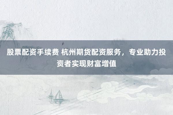 股票配资手续费 杭州期货配资服务，专业助力投资者实现财富增值