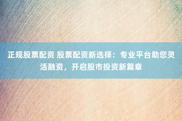 正规股票配资 股票配资新选择：专业平台助您灵活融资，开启股市投资新篇章