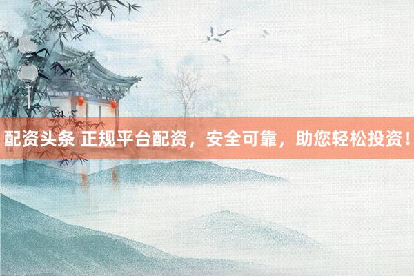 配资头条 正规平台配资，安全可靠，助您轻松投资！