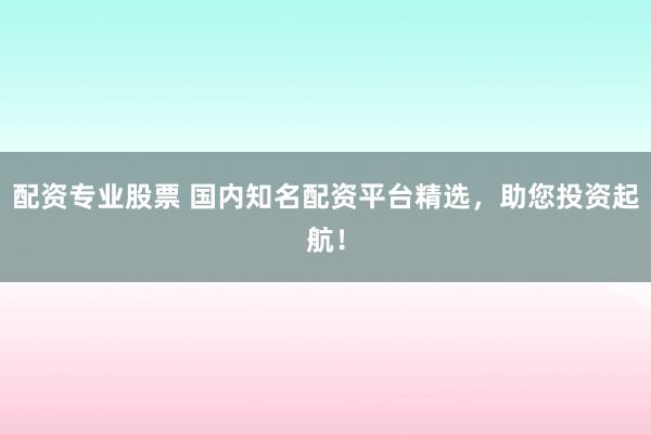 配资专业股票 国内知名配资平台精选，助您投资起航！