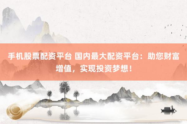 手机股票配资平台 国内最大配资平台：助您财富增值，实现投资梦想！