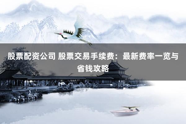 股票配资公司 股票交易手续费：最新费率一览与省钱攻略
