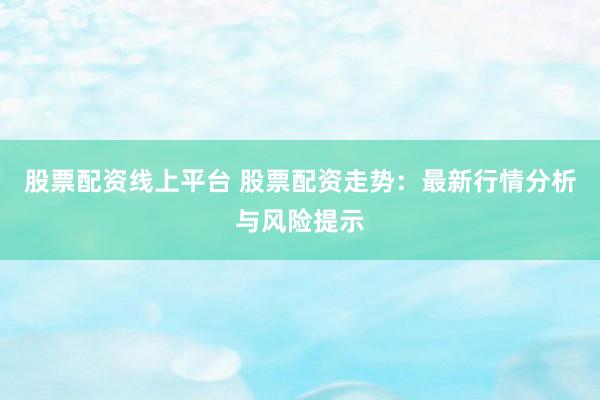 股票配资线上平台 股票配资走势：最新行情分析与风险提示
