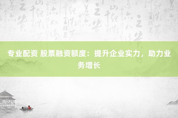 专业配资 股票融资额度：提升企业实力，助力业务增长