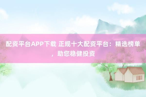 配资平台APP下载 正规十大配资平台：精选榜单，助您稳健投资