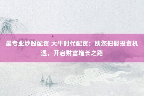 最专业炒股配资 大牛时代配资：助您把握投资机遇，开启财富增长之路