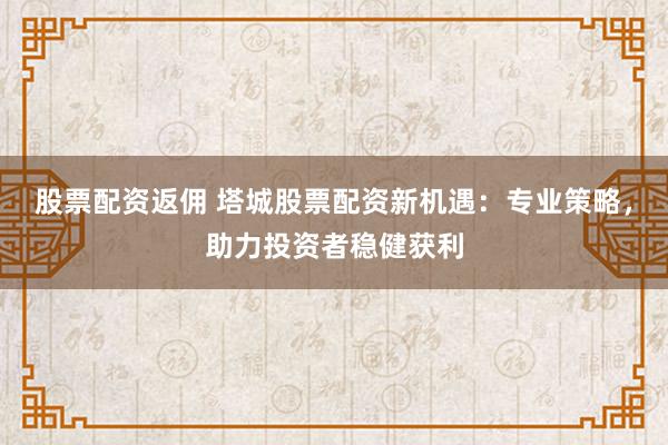 股票配资返佣 塔城股票配资新机遇：专业策略，助力投资者稳健获利