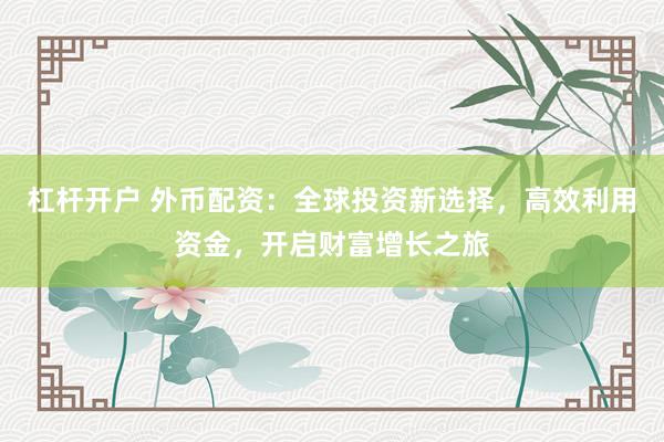 杠杆开户 外币配资：全球投资新选择，高效利用资金，开启财富增长之旅