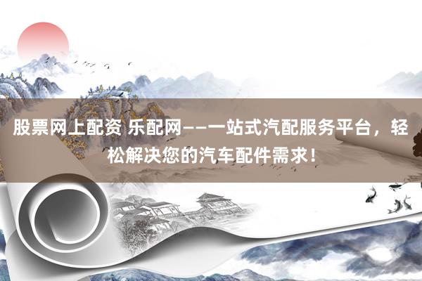 股票网上配资 乐配网——一站式汽配服务平台，轻松解决您的汽车配件需求！