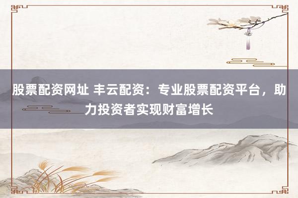 股票配资网址 丰云配资：专业股票配资平台，助力投资者实现财富增长