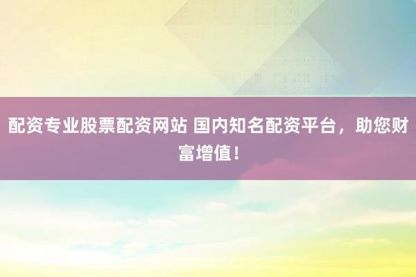配资专业股票配资网站 国内知名配资平台，助您财富增值！