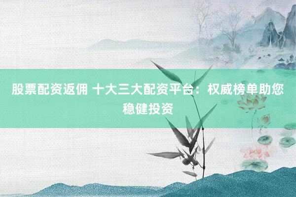 股票配资返佣 十大三大配资平台：权威榜单助您稳健投资