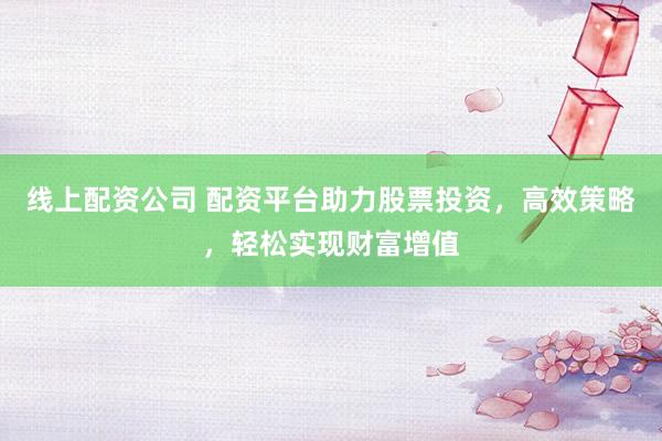 线上配资公司 配资平台助力股票投资，高效策略，轻松实现财富增值