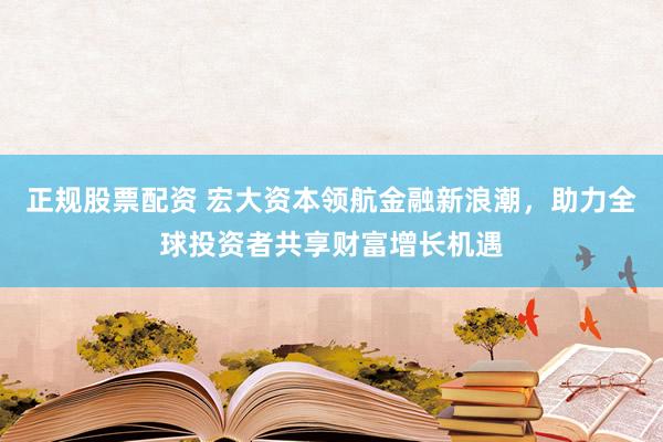正规股票配资 宏大资本领航金融新浪潮，助力全球投资者共享财富增长机遇