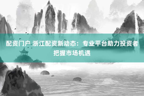 配资门户 浙江配资新动态：专业平台助力投资者把握市场机遇