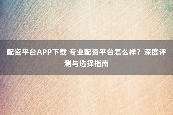 配资平台APP下载 专业配资平台怎么样？深度评测与选择指南