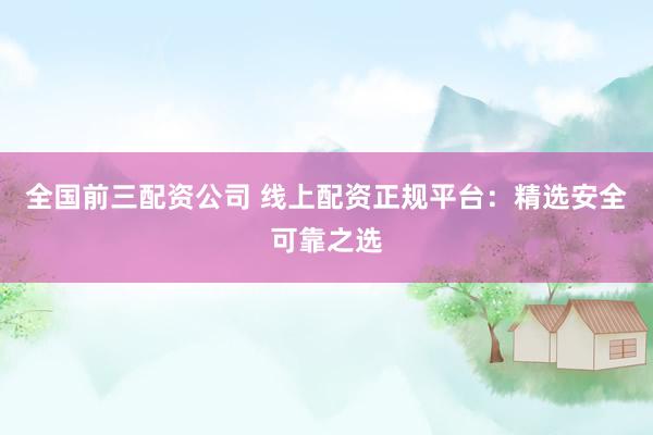 全国前三配资公司 线上配资正规平台：精选安全可靠之选
