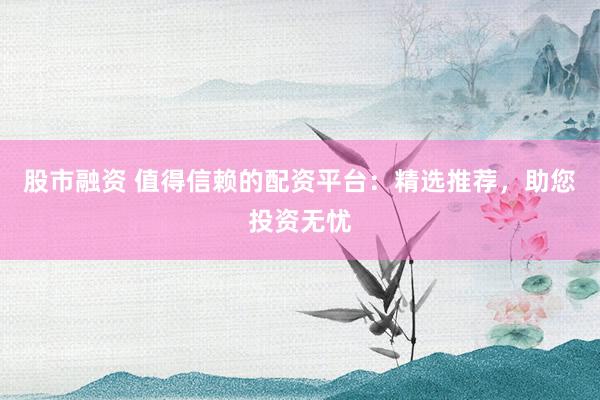 股市融资 值得信赖的配资平台：精选推荐，助您投资无忧