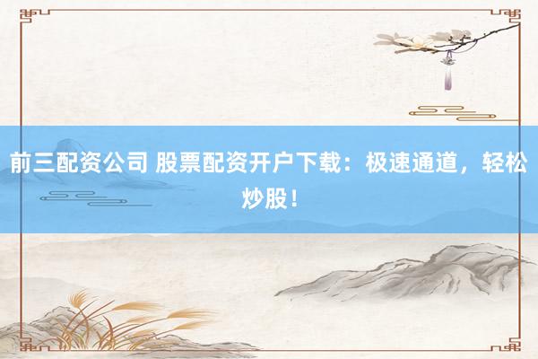 前三配资公司 股票配资开户下载：极速通道，轻松炒股！