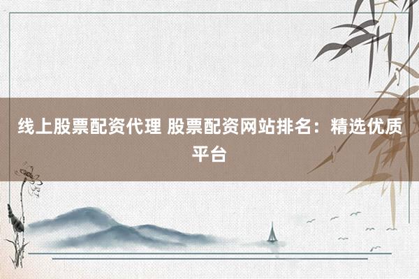 线上股票配资代理 股票配资网站排名：精选优质平台