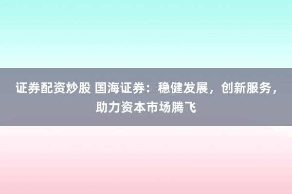 证券配资炒股 国海证券：稳健发展，创新服务，助力资本市场腾飞