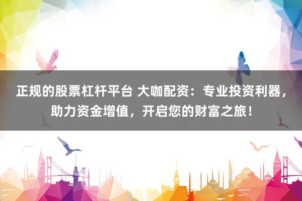 正规的股票杠杆平台 大咖配资：专业投资利器，助力资金增值，开启您的财富之旅！
