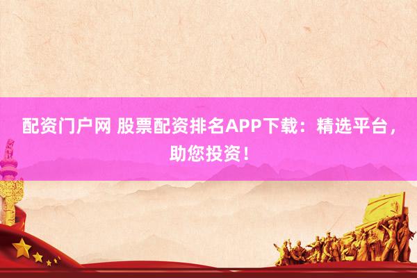 配资门户网 股票配资排名APP下载：精选平台，助您投资！