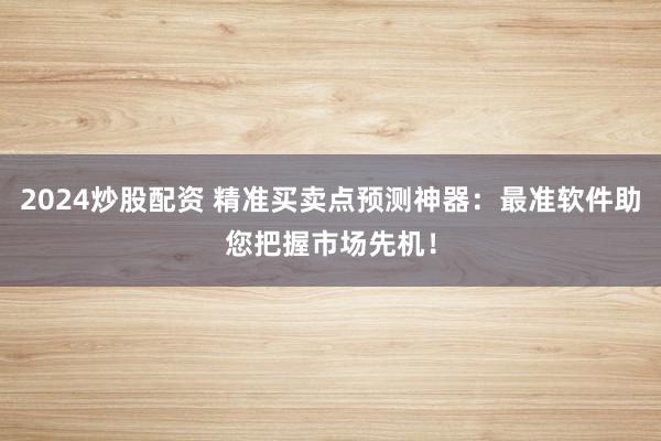 2024炒股配资 精准买卖点预测神器：最准软件助您把握市场先机！