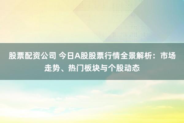 股票配资公司 今日A股股票行情全景解析：市场走势、热门板块与个股动态