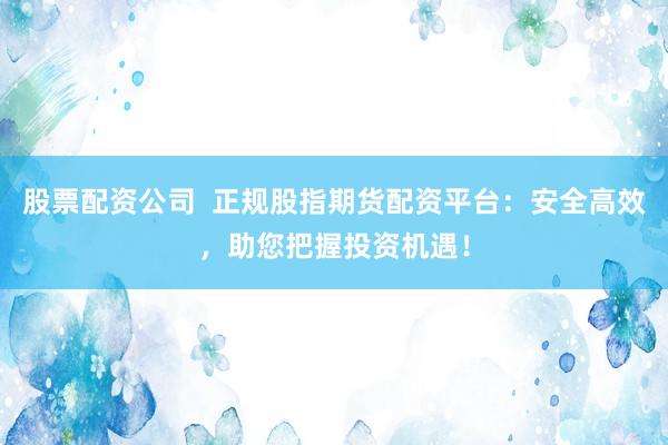 股票配资公司  正规股指期货配资平台：安全高效，助您把握投资机遇！