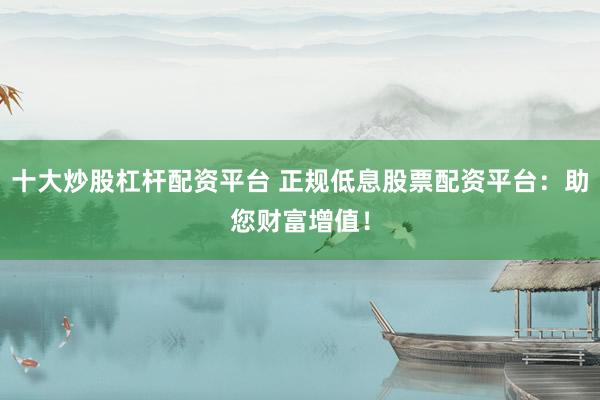 十大炒股杠杆配资平台 正规低息股票配资平台：助您财富增值！