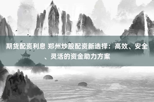 期货配资利息 郑州炒股配资新选择：高效、安全、灵活的资金助力方案