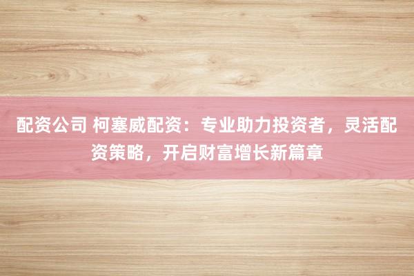 配资公司 柯塞威配资：专业助力投资者，灵活配资策略，开启财富增长新篇章