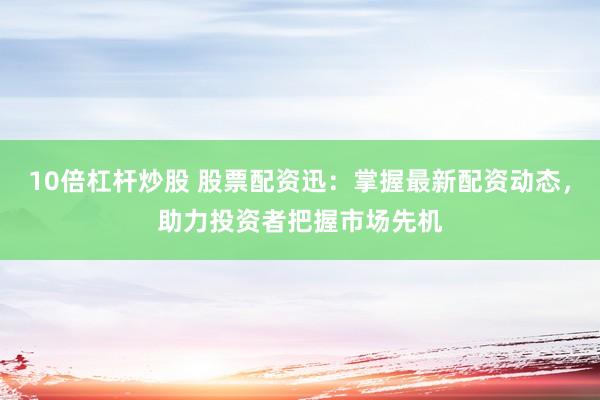 10倍杠杆炒股 股票配资迅：掌握最新配资动态，助力投资者把握市场先机