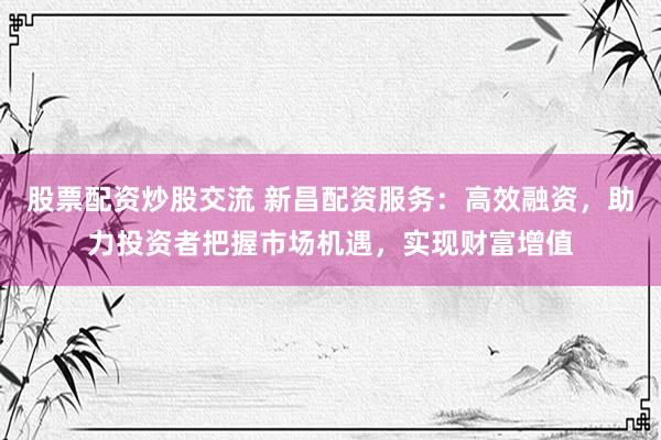 股票配资炒股交流 新昌配资服务：高效融资，助力投资者把握市场机遇，实现财富增值