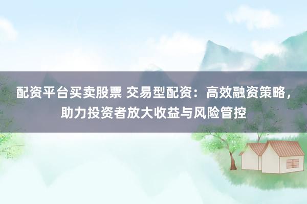 配资平台买卖股票 交易型配资：高效融资策略，助力投资者放大收益与风险管控