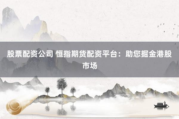 股票配资公司 恒指期货配资平台：助您掘金港股市场
